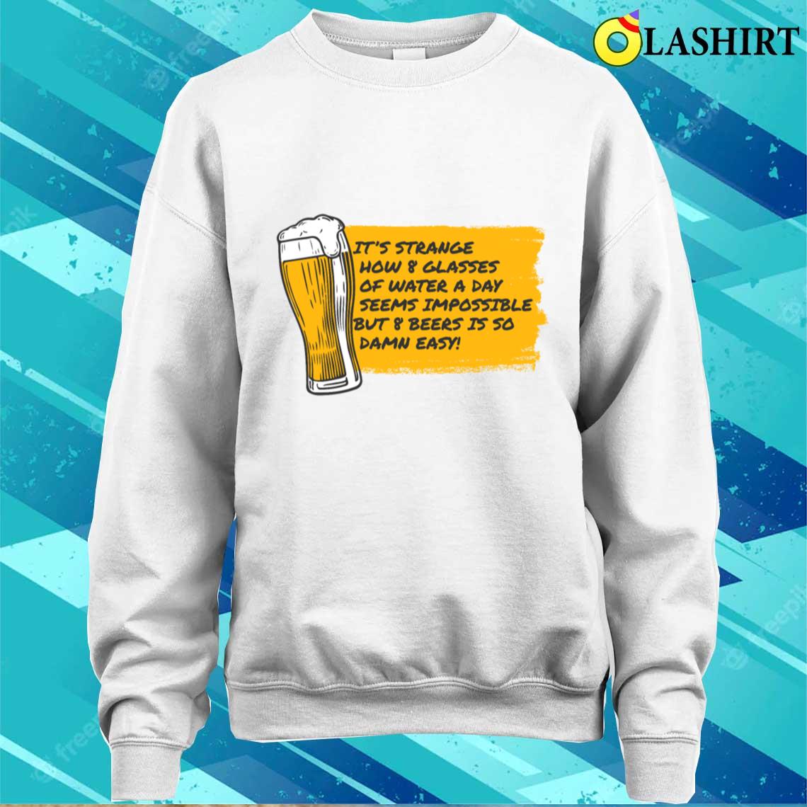 8 Glasses Of Water Is Impossible But 8 Beers Is Easy T-shirt Sweater Shirt