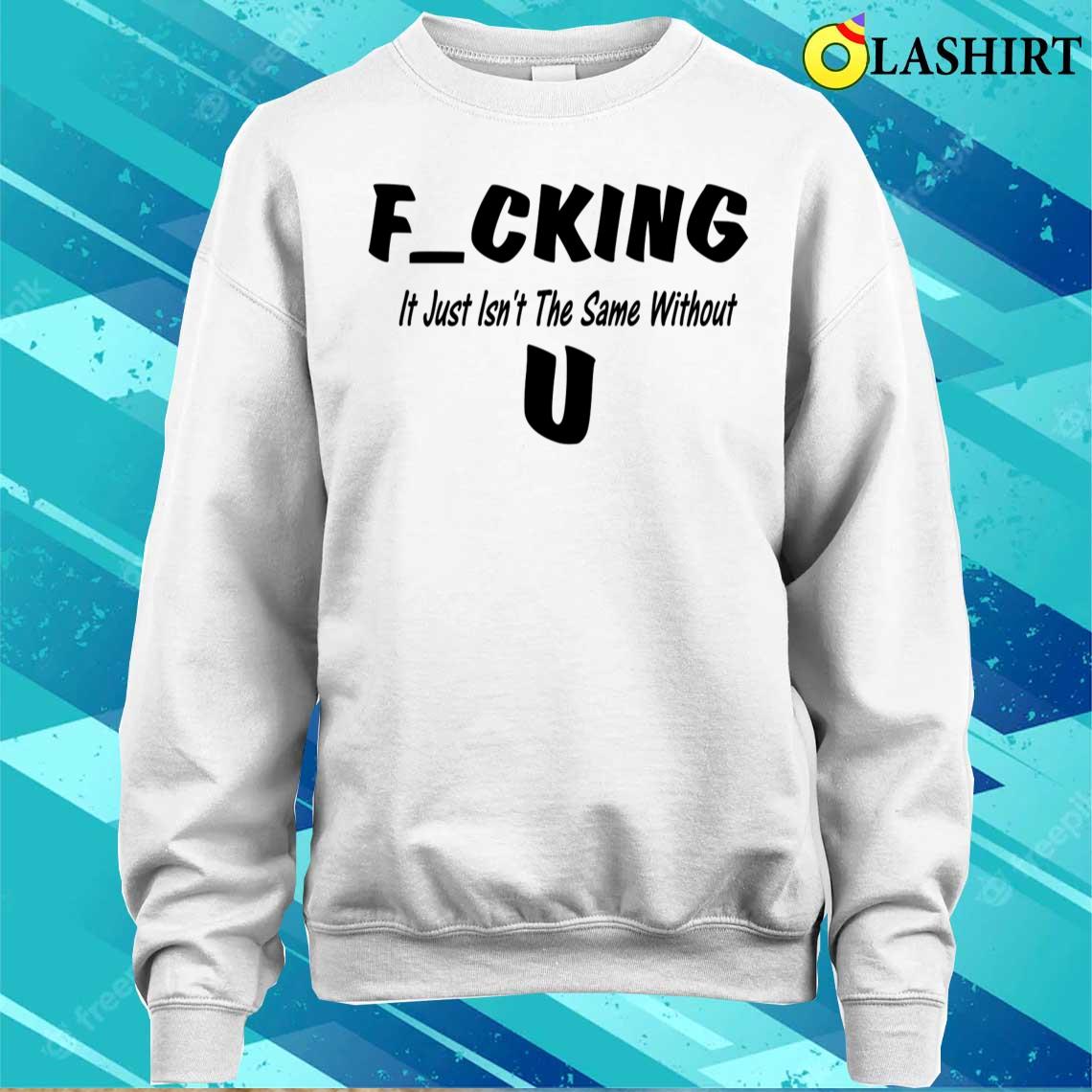 Fucking Just Isn't The Same Without You T-shirt Sweater Shirt