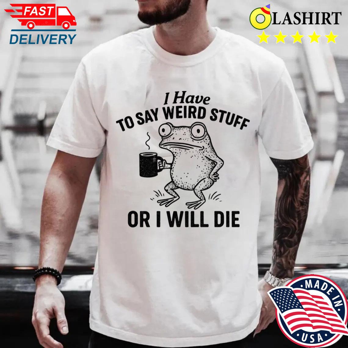 I Have To Say Weird Stuff Or I'll Die T-shirt